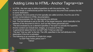 Adding Links to HTML- Anchor Tag<a></a>
39
 In HTML, the main way to define hyperlinks is with the anchor tag, <a>.
 A link is simply a unidirectional pointer from the source document that contains the link
to some destination.
 In hypertext, the end points of a link typically are called anchors, thus the use of the
anchor nomenclature in HTML documentation.
 For linking purposes, the <a> tag requires one attribute:
 href. The href attribute is set to the URL of the target resource, which basically is the
address of the document to link to, such as http://www.yahoomail.com.
 The text enclosed by an a element specifies a "hot spot" to activate the hyperlink.
 Anchor content can include text, images, or a mixture of the two.
 A general link takes the form <a href="URL">Visit our site</a>.
 The text "Visit our site" is the link. The URL specified in the href attribute is the
 destination if the link is activated.
 The following is an example of simple link usage:
<a href="http://www.yahoo.com">
Yahoo!
</a>
 
