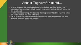 Anchor Tag<a></a> contd…
40
 In most browsers, text links are indicated by underlined text. Text is blue if the
destination has never been visited, purple if it has been visited, and briefly red as the
link is activated.
 If a link includes an image, the border of the image also will be blue or purple, unless
the border attribute has been set to zero.
 HTML authors can override these default link colors with changes to the link, alink,
and vlink attributes of the body element.
 