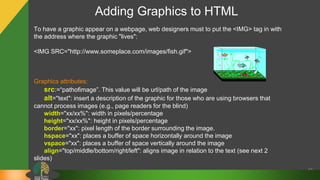 Adding Graphics to HTML
42
To have a graphic appear on a webpage, web designers must to put the <IMG> tag in with
the address where the graphic "lives":
<IMG SRC="http://www.someplace.com/images/fish.gif">
Graphics attributes:
src:=“pathofimage”. This value will be url/path of the image
alt="text": insert a description of the graphic for those who are using browsers that
cannot process images (e.g., page readers for the blind)
width="xx/xx%": width in pixels/percentage
height="xx/xx%": height in pixels/percentage
border="xx": pixel length of the border surrounding the image.
hspace="xx": places a buffer of space horizontally around the image
vspace="xx": places a buffer of space vertically around the image
align="top/middle/bottom/right/left": aligns image in relation to the text (see next 2
slides)
 