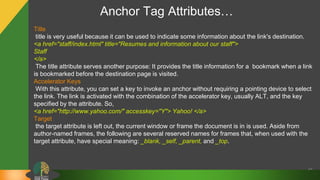 Anchor Tag Attributes…
43
Title
title is very useful because it can be used to indicate some information about the link's destination.
<a href="staff/index.html" title="Resumes and information about our staff">
Staff
</a>
The title attribute serves another purpose: It provides the title information for a bookmark when a link
is bookmarked before the destination page is visited.
Accelerator Keys
With this attribute, you can set a key to invoke an anchor without requiring a pointing device to select
the link. The link is activated with the combination of the accelerator key, usually ALT, and the key
specified by the attribute. So,
<a href="http://www.yahoo.com/" accesskey="Y"> Yahoo! </a>
Target
the target attribute is left out, the current window or frame the document is in is used. Aside from
author-named frames, the following are several reserved names for frames that, when used with the
target attribute, have special meaning: _blank, _self, _parent, and _top.
 