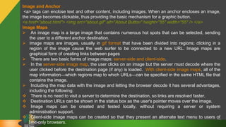 47
Image and Anchor
<a> tags can enclose text and other content, including images. When an anchor encloses an image,
the image becomes clickable, thus providing the basic mechanism for a graphic button.
<a href="about.html"> <img src="about.gif" alt="About Button" height="55" width="55" /> </a>
Image Maps
 An image map is a large image that contains numerous hot spots that can be selected, sending
the user to a different anchor destination.
 Image maps are images, usually in gif format that have been divided into regions; clicking in a
region of the image cause the web surfer to be connected to a new URL. Image maps are
graphical form of creating links between pages
 There are two basic forms of image maps: server-side and client-side.
 In the server-side image map, the user clicks on an image but the server must decode where the
user clicked before the destination page (if any) is loaded. With client-side image maps, all of the
map information—which regions map to which URLs—can be specified in the same HTML file that
contains the image.
 Including the map data with the image and letting the browser decode it has several advantages,
including the following:
 There is no need to visit a server to determine the destination, so links are resolved faster.
 Destination URLs can be shown in the status box as the user's pointer moves over the image.
 Image maps can be created and tested locally, without requiring a server or system
administration support.
 Client-side image maps can be created so that they present an alternate text menu to users of
text-only browsers.
 
