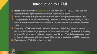 Introduction to HTML
 HTML was created by Berners-Lee in late 1991 but "HTML 2.0" was the first
standard HTML specification which was published in 1995.
 HTML 4.01 was a major version of HTML and it was published in late 1999.
 Though HTML 4.01 version is widely used but currently we are having HTML-5
version which is an extension to HTML 4.01, and this version was published in
2012.
 Originally, HTML was developed with the intent of defining the structure of
documents like headings, paragraphs, lists, and so forth to facilitate the sharing
of scientific information between researchers. Now, HTML is being widely used
to format web pages with the help of different tags available in HTML language
 Extension of HTML file is .htm or .html
5
 