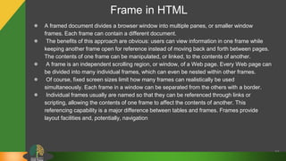 Frame in HTML
58
● A framed document divides a browser window into multiple panes, or smaller window
frames. Each frame can contain a different document.
● The benefits of this approach are obvious: users can view information in one frame while
keeping another frame open for reference instead of moving back and forth between pages.
The contents of one frame can be manipulated, or linked, to the contents of another.
● A frame is an independent scrolling region, or window, of a Web page. Every Web page can
be divided into many individual frames, which can even be nested within other frames.
● Of course, fixed screen sizes limit how many frames can realistically be used
simultaneously. Each frame in a window can be separated from the others with a border.
● Individual frames usually are named so that they can be referenced through links or
scripting, allowing the contents of one frame to affect the contents of another. This
referencing capability is a major difference between tables and frames. Frames provide
layout facilities and, potentially, navigation
 