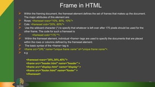 Frame in HTML
59
 Within the framing document, the frameset element defines the set of frames that makes up the document.
The major attributes of this element are:
 Rows: <frameset rows="10%, 80%, 10%">
 Cols: <frameset cols="20%, 80%">
 Use the wildcard character (*) to specify that whatever is left over after 175 pixels should be used for the
other frame. The code for such a frameset is
 <frameset cols="175,*">.
 Within the frameset element, individual <frame> tags are used to specify the documents that are placed
within the rows or columns defined by the frameset element.
 The basic syntax of the <frame> tag is
 <frame src="URL" name="unique frame name" id="unique frame name">.
 e.g
<frameset rows="30%,30%,40%">
<frame src="header.html" name="header" >
<frame src="display.html" name="display" >
<frame src="footer.html" name="footer" >
</frameset>
 