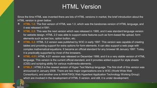 HTML Version
Since the time HTML was invented there are lots of HTML versions in market, the brief introduction about the
HTML version is given below:
● HTML 1.0: The first version of HTML was 1.0, which was the barebones version of HTML language, and
it was released in1991.
● HTML 2.0: This was the next version which was released in 1995, and it was standard language version
for website design. HTML 2.0 was able to support extra features such as form-based file upload, form
elements such as text box, option button, etc.
● HTML 3.2: HTML 3.2 version was published by W3C in early 1997. This version was capable of creating
tables and providing support for extra options for form elements. It can also support a web page with
complex mathematical equations. It became an official standard for any browser till January 1997. Today
it is practically supported by most of the browsers.
● HTML 4.01: HTML 4.01 version was released on December 1999, and it is a very stable version of HTML
language. This version is the current official standard, and it provides added support for style sheets
(CSS) and scripting ability for various multimedia elements.
● HTML5 : HTML5 is the newest version of Hyper Text Markup language. The first draft of this version was
announced in January 2008. There are two major organizations one is W3C (World Wide Web
Consortium), and another one is WHATWG( Web Hypertext Application Technology Working Group)
which are involved in the development of HTML 5 version, and still, it is under development.
6
 