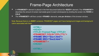 Frame-Page Architecture
61
 A <FRAMESET> element is placed in the html document before the <BODY> element. The <FRAMESET>
describes the amount of screen real estate given to each windowpane by dividing the screen into ROWS or
COLS.
 The <FRAMESET> will then contain <FRAME> elements, one per division of the browser window.
Note: Because there is no BODY container, FRAMESET pages can't have background images and background
colors associated with them
<HTML>
<HEAD>
<TITLE> Framed Page </TITLE>
<FRAMESET COLS=“23%,77%”>
<FRAME SRC=“Doc1.html”>
<FRAME SRC=“Doc2.html”>
</FRAMESET >
</HEAD>
</HTML>
 