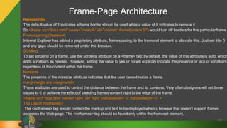Frame-Page Architecture
62
frameborder
The default value of 1 indicates a frame border should be used while a value of 0 indicates to remove it.
So <frame src="links.html" name="controls" id="controls“ frameborder="0"> would turn off borders for this particular frame.
Framespacing (frameset)
Internet Explorer has added a proprietary attribute, framespacing, to the frameset element to alleviate this. Just set it to 0
and any gaps should be removed under this browser.
Scrolling
To set scrolling on a frame, use the scrolling attribute on a <frame> tag; by default, the value of this attribute is auto, which
adds scrollbars as needed. However, setting the value to yes or no will explicitly indicate the presence or lack of scrollbars
regardless of the content within the frame.
Noresize
The presence of the noresize attribute indicates that the user cannot resize a frame.
marginheight and marginwidth
These attributes are used to control the distance between the frame and its contents. Very often designers will set these
values to 0 to achieve the effect of bleeding framed content right to the edge of the frame.
<frame src="blue.html" name="right" id="right" marginwidth="0" marginheight="0“ >
The Use of <noframes>
The <noframes> tag should contain the markup and text to be displayed when a browser that doesn't support frames
accesses the Web page. The <noframes> tag should be found only within the frameset element.
 