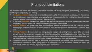 64
The problems with frames are numerous, and include problems with design, navigation, bookmarking, URL context,
search engine compatibility, and printing.
● Navigation problems include loss of context because the URL of the document, as displayed in the address
bar of the browser, does not change when using frames; this accounts for why bookmarking doesn't work as
expected because a bookmark just records a document's URL.
● If they try to bookmark the page, their bookmark will open the frameset with its original pages loaded (frameset
home page), not the one you had loaded inside when you created the bookmark.
● Browser Problem :For years there were a considerable amount of browsers in use that could not access
framed pages, and were restricted to viewing whatever the author had placed in the <noframes> section of their
code.
● Printing Problems : Browsers have had a long-standing problem with printing framed pages. Often you would
get only one of the component pages printed off, or have everything scrunched together in a mess. The most
recent browsers have given you options on whether you want the full frameset printed or an individual page, but
that doesn’t escape the fact that printing framed pages is unnecessarily tricky and problematic.
● Viewing the source code of a page is also made redundant since the frameset code appears where many
inexperienced users would expect a large amount of useful code. You can click inside a frame and extract the
code from it, but the fact remains, it goes against user’s expectations.
Frameset Limitations
 
