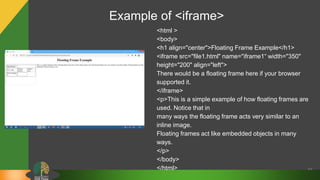 66
<html >
<body>
<h1 align="center">Floating Frame Example</h1>
<iframe src="file1.html" name="iframe1“ width="350"
height="200" align="left">
There would be a floating frame here if your browser
supported it.
</iframe>
<p>This is a simple example of how floating frames are
used. Notice that in
many ways the floating frame acts very similar to an
inline image.
Floating frames act like embedded objects in many
ways.
</p>
</body>
</html>
Example of <iframe>
 