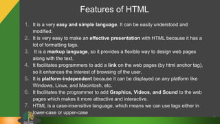 Features of HTML
1. It is a very easy and simple language. It can be easily understood and
modified.
2. It is very easy to make an effective presentation with HTML because it has a
lot of formatting tags.
3. It is a markup language, so it provides a flexible way to design web pages
along with the text.
4. It facilitates programmers to add a link on the web pages (by html anchor tag),
so it enhances the interest of browsing of the user.
5. It is platform-independent because it can be displayed on any platform like
Windows, Linux, and Macintosh, etc.
6. It facilitates the programmer to add Graphics, Videos, and Sound to the web
pages which makes it more attractive and interactive.
7. HTML is a case-insensitive language, which means we can use tags either in
lower-case or upper-case
7
 