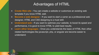 Advantages of HTML
● Create Web site - You can create a website or customize an existing web
template if you know HTML well.
● Become a web designer - If you want to start a carrer as a professional web
designer, HTML and CSS designing is a must skill.
● Understand web - If you want to optimize your website, to boost its speed and
performance, it is good to know HTML to yield best results.
● Learn other languages - Once you understands the basic of HTML then other
related technologies like javascript, php, or angular are become easier to
understand.
8
 