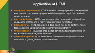 Application of HTML
● Web pages development - HTML is used to create pages which are rendered
over the web. Almost every page of web is having html tags in it to render its
details in browser.
● Internet Navigation - HTML provides tags which are used to navigate from
one page to another and is heavily used in internet navigation.
● Responsive UI - HTML pages now-a-days works well on all platform, mobile,
tabs, desktop or laptops owing to responsive design strategy.
● Offline support HTML pages once loaded can be made available offline on
the machine without any need of internet.
● Game development- HTML5 has native support for rich experience and is
now useful in gaming developent arena as well.
9
 