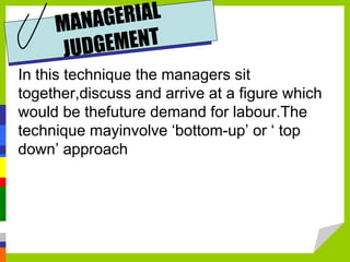 In this technique the managers sit
together,discuss and arrive at a figure which
would be thefuture demand for labour.The
technique mayinvolve ‘bottom-up’ or ‘ top
down’ approach
 