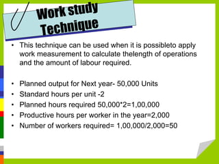 • This technique can be used when it is possibleto apply
work measurement to calculate thelength of operations
and the amount of labour required.
• Planned output for Next year- 50,000 Units
• Standard hours per unit -2
• Planned hours required 50,000*2=1,00,000
• Productive hours per worker in the year=2,000
• Number of workers required= 1,00,000/2,000=50
 