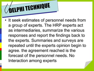 • It seek estimates of personnel needs from
a group of experts. The HRP experts act
as intermediaries, summarize the various
responses and report the findings back to
the experts. Summaries and surveys are
repeated until the experts opinion begin to
agree. the agreement reached is the
forecast of the personnel needs. No
Interaction among experts
 