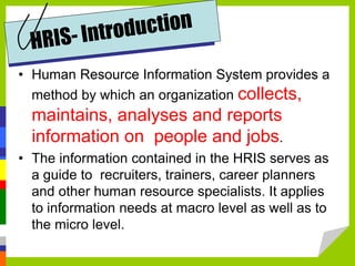 • Human Resource Information System provides a
method by which an organization collects,
maintains, analyses and reports
information on people and jobs.
• The information contained in the HRIS serves as
a guide to recruiters, trainers, career planners
and other human resource specialists. It applies
to information needs at macro level as well as to
the micro level.
 