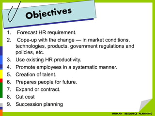 1. Forecast HR requirement.
2. Cope-up with the change — in market conditions,
technologies, products, government regulations and
policies, etc.
3. Use existing HR productivity.
4. Promote employees in a systematic manner.
5. Creation of talent.
6. Prepares people for future.
7. Expand or contract.
8. Cut cost
9. Succession planning
HUMAN RESOURCE PLANNING
 