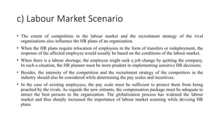c) Labour Market Scenario
• The extent of competition in the labour market and the recruitment strategy of the rival
organizations also influence the HR plans of an organization.
• When the HR plans require relocation of employees in the form of transfers or redeployment, the
response of the affected employee would usually be based on the conditions of the labour market.
• When there is a labour shortage, the employee might seek a job change by quitting the company.
In such a situation, the HR planner must be more prudent in implementing sensitive HR decisions.
• Besides, the intensity of the competition and the recruitment strategy of the competitors in the
industry should also be considered while determining the pay scales and incentives.
• In the case of existing employees, the pay scale must be sufficient to protect them from being
poached by the rivals. As regards the new entrants, the compensation package must be adequate to
attract the best persons to the organization. The globalization process has widened the labour
market and thus sharply increased the importance of labour market scanning while devising HR
plans.
 