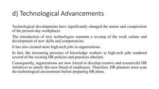 d) Technological Advancements
Technological developments have significantly changed the nature and composition
of the present-day workplaces.
The introduction of new technologies warrants a revamp of the work culture and
development of new skills and competencies.
It has also created more high-tech jobs in organizations.
In fact, the increasing presence of knowledge workers in high-tech jobs rendered
several of the existing HR policies and practices obsolete.
Consequently, organizations are now forced to develop creative and resourceful HR
initiatives to satisfy this new breed of employees. Therefore, HR planners must scan
the technological environment before preparing HR plans.
 