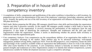 3. Preparation of in house skill and
competency inventory
• A compilation of skills, competencies and qualifications of the entire workforce is described as a skill inventory. Its
preparation may involve the determination of the sum of the employees’ experience, knowledge, education, and skill
levels. Actually, the quality and size of the skill inventory of an organization will influence its business strategy and
HR plans decisively.
• Skill Audit: Before preparing the HR plans, HR managers should know what skills and knowledge the organization
requires and what it possesses currently. In this regard, HR managers usually conduct a skills audit to assess the
current skill levels of the organization. It involves assessing the performance of the employees from the task
perspective. It also helps in identifying the employees’ strengths and weaknesses and the skill gap (skill
requirements) within the organization. Further, it assists in determining whether the present skills inventory is
sufficient to meet the organizational goals.
• Core competency Analysis: Core competencies are the extraordinary abilities of an organization that enables it to
acquire competitive advantage in the market. These abilities may be its advanced technology, well-reputed
management, problem-solving ability, employees’ KSA. From the HR perspective, core competency means the skills
and knowledge of the workforce available within an organization that differentiates it from its rivals in the industry
offer value (some benefits) to the customers. A core competency analysis is basically an internal analysis of the
general strengths and weaknesses of a firm. Organizations conduct it to identify their distinct competencies, systems
and processes suitable for further development necessary to gain a competitive advantage.
 