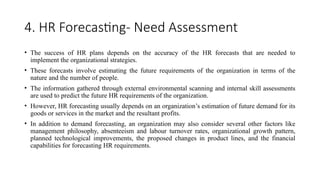 4. HR Forecasting- Need Assessment
• The success of HR plans depends on the accuracy of the HR forecasts that are needed to
implement the organizational strategies.
• These forecasts involve estimating the future requirements of the organization in terms of the
nature and the number of people.
• The information gathered through external environmental scanning and internal skill assessments
are used to predict the future HR requirements of the organization.
• However, HR forecasting usually depends on an organization’s estimation of future demand for its
goods or services in the market and the resultant profits.
• In addition to demand forecasting, an organization may also consider several other factors like
management philosophy, absenteeism and labour turnover rates, organizational growth pattern,
planned technological improvements, the proposed changes in product lines, and the financial
capabilities for forecasting HR requirements.
 