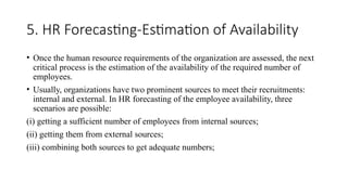 5. HR Forecasting-Estimation of Availability
• Once the human resource requirements of the organization are assessed, the next
critical process is the estimation of the availability of the required number of
employees.
• Usually, organizations have two prominent sources to meet their recruitments:
internal and external. In HR forecasting of the employee availability, three
scenarios are possible:
(i) getting a sufficient number of employees from internal sources;
(ii) getting them from external sources;
(iii) combining both sources to get adequate numbers;
 