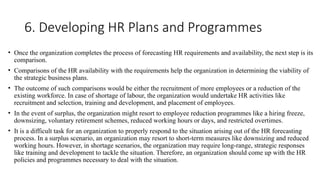 6. Developing HR Plans and Programmes
• Once the organization completes the process of forecasting HR requirements and availability, the next step is its
comparison.
• Comparisons of the HR availability with the requirements help the organization in determining the viability of
the strategic business plans.
• The outcome of such comparisons would be either the recruitment of more employees or a reduction of the
existing workforce. In case of shortage of labour, the organization would undertake HR activities like
recruitment and selection, training and development, and placement of employees.
• In the event of surplus, the organization might resort to employee reduction programmes like a hiring freeze,
downsizing, voluntary retirement schemes, reduced working hours or days, and restricted overtimes.
• It is a difficult task for an organization to properly respond to the situation arising out of the HR forecasting
process. In a surplus scenario, an organization may resort to short-term measures like downsizing and reduced
working hours. However, in shortage scenarios, the organization may require long-range, strategic responses
like training and development to tackle the situation. Therefore, an organization should come up with the HR
policies and programmes necessary to deal with the situation.
 