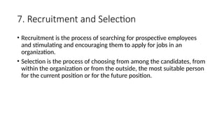 7. Recruitment and Selection
• Recruitment is the process of searching for prospective employees
and stimulating and encouraging them to apply for jobs in an
organization.
• Selection is the process of choosing from among the candidates, from
within the organization or from the outside, the most suitable person
for the current position or for the future position.
 