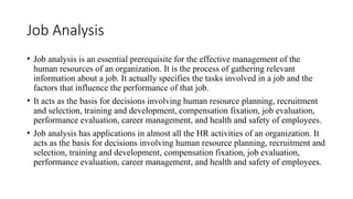 Job Analysis
• Job analysis is an essential prerequisite for the effective management of the
human resources of an organization. It is the process of gathering relevant
information about a job. It actually specifies the tasks involved in a job and the
factors that influence the performance of that job.
• It acts as the basis for decisions involving human resource planning, recruitment
and selection, training and development, compensation fixation, job evaluation,
performance evaluation, career management, and health and safety of employees.
• Job analysis has applications in almost all the HR activities of an organization. It
acts as the basis for decisions involving human resource planning, recruitment and
selection, training and development, compensation fixation, job evaluation,
performance evaluation, career management, and health and safety of employees.
 