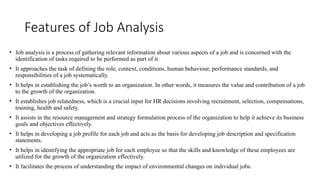 Features of Job Analysis
• Job analysis is a process of gathering relevant information about various aspects of a job and is concerned with the
identification of tasks required to be performed as part of it.
• It approaches the task of defining the role, context, conditions, human behaviour, performance standards, and
responsibilities of a job systematically.
• It helps in establishing the job’s worth to an organization. In other words, it measures the value and contribution of a job
to the growth of the organization.
• It establishes job relatedness, which is a crucial input for HR decisions involving recruitment, selection, compensations,
training, health and safety.
• It assists in the resource management and strategy formulation process of the organization to help it achieve its business
goals and objectives effectively.
• It helps in developing a job profile for each job and acts as the basis for developing job description and specification
statements.
• It helps in identifying the appropriate job for each employee so that the skills and knowledge of these employees are
utilized for the growth of the organization effectively.
• It facilitates the process of understanding the impact of environmental changes on individual jobs.
 