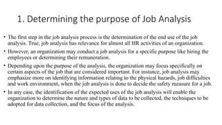1. Determining the purpose of Job Analysis
• The first step in the job analysis process is the determination of the end use of the job
analysis. True, job analysis has relevance for almost all HR activities of an organization.
• However, an organization may conduct a job analysis for a specific purpose like hiring the
employees or determining their remuneration.
• Depending upon the purpose of the analysis, the organization may focus specifically on
certain aspects of the job that are considered important. For instance, job analysis may
emphasize more on identifying information relating to the physical hazards, job difficulties
and work environment, when the job analysis is done to decide the safety measure for a job.
• In any case, the identification of the expected uses of the job analysis will enable the
organization to determine the nature and types of data to be collected, the techniques to be
adopted for data collection, and the focus of the analysis.
 