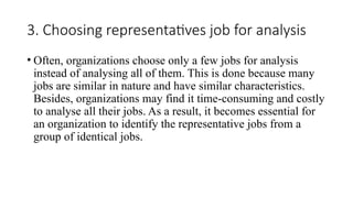 3. Choosing representatives job for analysis
• Often, organizations choose only a few jobs for analysis
instead of analysing all of them. This is done because many
jobs are similar in nature and have similar characteristics.
Besides, organizations may find it time-consuming and costly
to analyse all their jobs. As a result, it becomes essential for
an organization to identify the representative jobs from a
group of identical jobs.
 