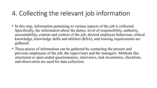 4. Collecting the relevant job information
• In this step, information pertaining to various aspects of the job is collected.
Specifically, the information about the duties, level of responsibility, authority,
accountability, content and context of the job, desired employee behaviour, critical
knowledge, knowledge skills and abilities (KSA), and training requirements are
gathered.
• These pieces of information can be gathered by contacting the present and
previous employees of the job, the supervisors and the managers. Methods like
structured or open-ended questionnaires, interviews, task inventories, checklists,
and observation are used for data collection.
 