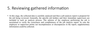 5. Reviewing gathered information
• At this stage, the collected data is carefully analysed and then a job analysis report is prepared for
the job being reviewed. Generally, the specific job holders and their immediate supervisors are
included in such an analysis process. The opinion of the employee performing the job is
ascertained to verify the correctness and completeness of the job analysis report. In case the
employee or supervisor points out incompleteness or discrepancies in the report, supplementary
information could be collected.
 