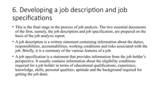 6. Developing a job description and job
specifications
• This is the final stage in the process of job analysis. The two essential documents
of the firm, namely, the job description and job specification, are prepared on the
basis of the job analysis report.
• A job description is a written statement containing information about the duties,
responsibilities, accountabilities, working conditions and risks associated with the
job. Briefly, it is a summary of the various features of a job.
• A job specification is a statement that provides information from the job holder’s
perspective. It usually contains information about the eligibility conditions
required for a job holder in terms of educational qualifications, experience,
knowledge, skills, personal qualities, aptitude and the background required for
getting the job done.
 