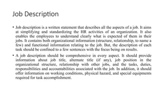 Job Description
• Job description is a written statement that describes all the aspects of a job. It aims
at simplifying and standardizing the HR activities of an organization. It also
enables the employees to understand clearly what is expected of them in their
jobs. It contains both organizational information (structure, relationship, to name a
few) and functional information relating to the job. But, the description of each
task should be confined to a few sentences with the focus being on results.
• A job description should be comprehensive in every aspect. It should provide
information about job title, alternate title (if any), job position in the
organizational structure, relationship with other jobs, and the tasks, duties,
responsibilities and accountabilities associated with the job. In addition, it should
offer information on working conditions, physical hazard, and special equipments
required for task accomplishment.
 