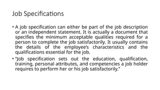 Job Specifications
• A job specification can either be part of the job description
or an independent statement. It is actually a document that
specifies the minimum acceptable qualities required for a
person to complete the job satisfactorily. It usually contains
the details of the employee’s characteristics and the
qualifications essential for the job.
• “Job specification sets out the education, qualification,
training, personal attributes, and competencies a job holder
requires to perform her or his job satisfactorily.”
 