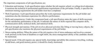 The important components of job specifications are:
• Education and training: A job specification states whether the job requires school- or college-level education.
It mentions the technical or professional qualification requirements of the job holder. Finally, it specifies the
minimum training requirements the job holder must have completed.
• Work Experience: A job specification prescribes the work experience requirements for the job holder and
sometimes also the minimum experience for effective performance.
• Skills and competencies: Under this component head, a job specification states the types of skills necessary
for the satisfactory performance of the job. It indicates the nature of skills required like computer skills,
communication skills, technical skills, and statistical skills.
• Physical strength and stamina: If the job involves physical activities like lifting or moving heavy objects, the
job specification also mentions the physical requirements of the job holder.
• Stress-coping abilities: When the nature of the job requires a lot of stress endurance and involves constant
work pressure in the form of deadlines or night shifts, the stress management ability of the candidate should
be mentioned.
• Special needs: If the job requires any special skills, knowledge and ability like extensive travelling, working
at odd hours, and good memory power, it should be clearly mentioned.
 