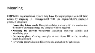 Meaning
HRP helps organizations ensure they have the right people to meet their
needs by aligning HR management with the organization's strategic
goals. It involves:
• Forecasting future needs: Using internal data and market trends to determine
the number of people needed and the level of talent required
• Assessing the current workforce: Evaluating employee skillsets and
identifying gaps
• Developing plans: Creating strategies to meet future HR needs, including
talent development
• Reviewing and evaluating: Reviewing and evaluating the action plan
 