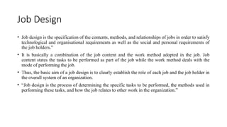 Job Design
• Job design is the specification of the contents, methods, and relationships of jobs in order to satisfy
technological and organisational requirements as well as the social and personal requirements of
the job holders.”
• It is basically a combination of the job content and the work method adopted in the job. Job
content states the tasks to be performed as part of the job while the work method deals with the
mode of performing the job.
• Thus, the basic aim of a job design is to clearly establish the role of each job and the job holder in
the overall system of an organization.
• “Job design is the process of determining the specific tasks to be performed, the methods used in
performing these tasks, and how the job relates to other work in the organization.”
 