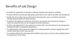Benefits of Job Design
• It enables the organization to develop a competent, dynamic and responsive workforce.
• It ensures that the customers get high-quality goods and services without any delay and interruptions.
• It helps the firm in achieving cost reduction by eliminating the causes of accidents and injuries
through enhanced health and safety measures.
• It enhances the employees’ satisfaction, motivation, involvement and commitment, leading to
improved cooperation between the management and the employees.
• It offers wide opportunities to the employees to convey their views and opinions to the management
through participative management programmes.
• Its implementation often requires the employees to undergo periodic training to upgrade their skills
and thus helps them in their career growth.
• It contributes effectively to the organizational effectiveness and, as a result, to the competitivenessof
the organization in the market.
 