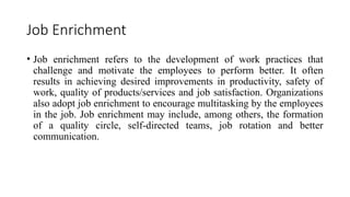 Job Enrichment
• Job enrichment refers to the development of work practices that
challenge and motivate the employees to perform better. It often
results in achieving desired improvements in productivity, safety of
work, quality of products/services and job satisfaction. Organizations
also adopt job enrichment to encourage multitasking by the employees
in the job. Job enrichment may include, among others, the formation
of a quality circle, self-directed teams, job rotation and better
communication.
 