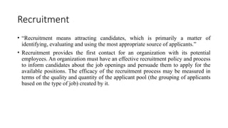 Recruitment
• “Recruitment means attracting candidates, which is primarily a matter of
identifying, evaluating and using the most appropriate source of applicants.”
• Recruitment provides the first contact for an organization with its potential
employees. An organization must have an effective recruitment policy and process
to inform candidates about the job openings and persuade them to apply for the
available positions. The efficacy of the recruitment process may be measured in
terms of the quality and quantity of the applicant pool (the grouping of applicants
based on the type of job) created by it.
 