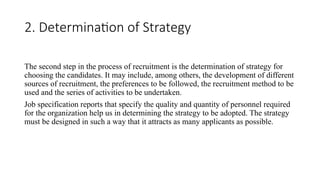 2. Determination of Strategy
The second step in the process of recruitment is the determination of strategy for
choosing the candidates. It may include, among others, the development of different
sources of recruitment, the preferences to be followed, the recruitment method to be
used and the series of activities to be undertaken.
Job specification reports that specify the quality and quantity of personnel required
for the organization help us in determining the strategy to be adopted. The strategy
must be designed in such a way that it attracts as many applicants as possible.
 