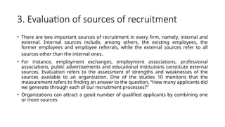 3. Evaluation of sources of recruitment
• There are two important sources of recruitment in every firm, namely, internal and
external. Internal sources include, among others, the existing employees, the
former employees and employee referrals, while the external sources refer to all
sources other than the internal ones.
• For instance, employment exchanges, employment associations, professional
associations, public advertisements and educational institutions constitute external
sources. Evaluation refers to the assessment of strengths and weaknesses of the
sources available to an organization. One of the studies 10 mentions that the
measurement refers to finding an answer to the question, “How many applicants did
we generate through each of our recruitment processes?”
• Organizations can attract a good number of qualified applicants by combining one
or more sources
 