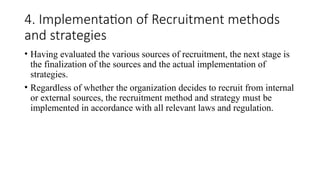 4. Implementation of Recruitment methods
and strategies
• Having evaluated the various sources of recruitment, the next stage is
the finalization of the sources and the actual implementation of
strategies.
• Regardless of whether the organization decides to recruit from internal
or external sources, the recruitment method and strategy must be
implemented in accordance with all relevant laws and regulation.
 