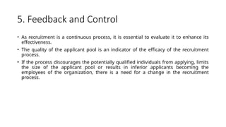 5. Feedback and Control
• As recruitment is a continuous process, it is essential to evaluate it to enhance its
effectiveness.
• The quality of the applicant pool is an indicator of the efficacy of the recruitment
process.
• If the process discourages the potentially qualified individuals from applying, limits
the size of the applicant pool or results in inferior applicants becoming the
employees of the organization, there is a need for a change in the recruitment
process.
 