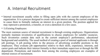 A. Internal Recruitment
• Internal recruitment usually refers to filling open jobs with the current employees of the
organization. It is a process designed to create sufficient interest among the current employees
to cause them to formally indicate an interest in a given position. The position applied for
may represent a promotion, a transfer, or even a demotion in a few cases.
• 1) Existing Employees:
The most common source of internal recruitment is through existing employees. Organizations
normally maintain inventories of qualifications to choose employees for suitable vacancies.
Such inventories contain data such as the current employee’s performance, educational
background and suitability. The usual method of creating a pool of internal applicants is through
job postings. A job posting refers to the process of advertising available positions to the
employees. They evaluate job opportunities relative to their skills, experience, interests, and
career goals and indicate their interest formally to their immediate supervisor or through the HR
department. Promotions and transfers from among the existing employees are examples of
internal sources of recruitment.
 