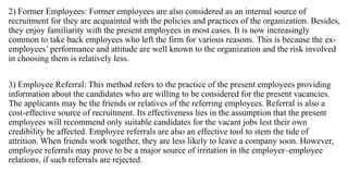 2) Former Employees: Former employees are also considered as an internal source of
recruitment for they are acquainted with the policies and practices of the organization. Besides,
they enjoy familiarity with the present employees in most cases. It is now increasingly
common to take back employees who left the firm for various reasons. This is because the ex-
employees’ performance and attitude are well known to the organization and the risk involved
in choosing them is relatively less.
3) Employee Referral: This method refers to the practice of the present employees providing
information about the candidates who are willing to be considered for the present vacancies.
The applicants may be the friends or relatives of the referring employees. Referral is also a
cost-effective source of recruitment. Its effectiveness lies in the assumption that the present
employees will recommend only suitable candidates for the vacant jobs lest their own
credibility be affected. Employee referrals are also an effective tool to stem the tide of
attrition. When friends work together, they are less likely to leave a company soon. However,
employee referrals may prove to be a major source of irritation in the employer–employee
relations, if such referrals are rejected.
 