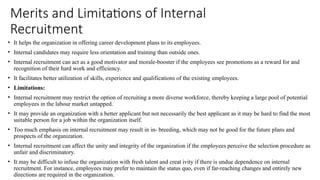 Merits and Limitations of Internal
Recruitment
• It helps the organization in offering career development plans to its employees.
• Internal candidates may require less orientation and training than outside ones.
• Internal recruitment can act as a good motivator and morale-booster if the employees see promotions as a reward for and
recognition of their hard work and efficiency.
• It facilitates better utilization of skills, experience and qualifications of the existing employees.
• Limitations:
• Internal recruitment may restrict the option of recruiting a more diverse workforce, thereby keeping a large pool of potential
employees in the labour market untapped.
• It may provide an organization with a better applicant but not necessarily the best applicant as it may be hard to find the most
suitable person for a job within the organization itself.
• Too much emphasis on internal recruitment may result in in- breeding, which may not be good for the future plans and
prospects of the organization.
• Internal recruitment can affect the unity and integrity of the organization if the employees perceive the selection procedure as
unfair and discriminatory.
• It may be difficult to infuse the organization with fresh talent and creat ivity if there is undue dependence on internal
recruitment. For instance, employees may prefer to maintain the status quo, even if far-reaching changes and entirely new
directions are required in the organization.
 